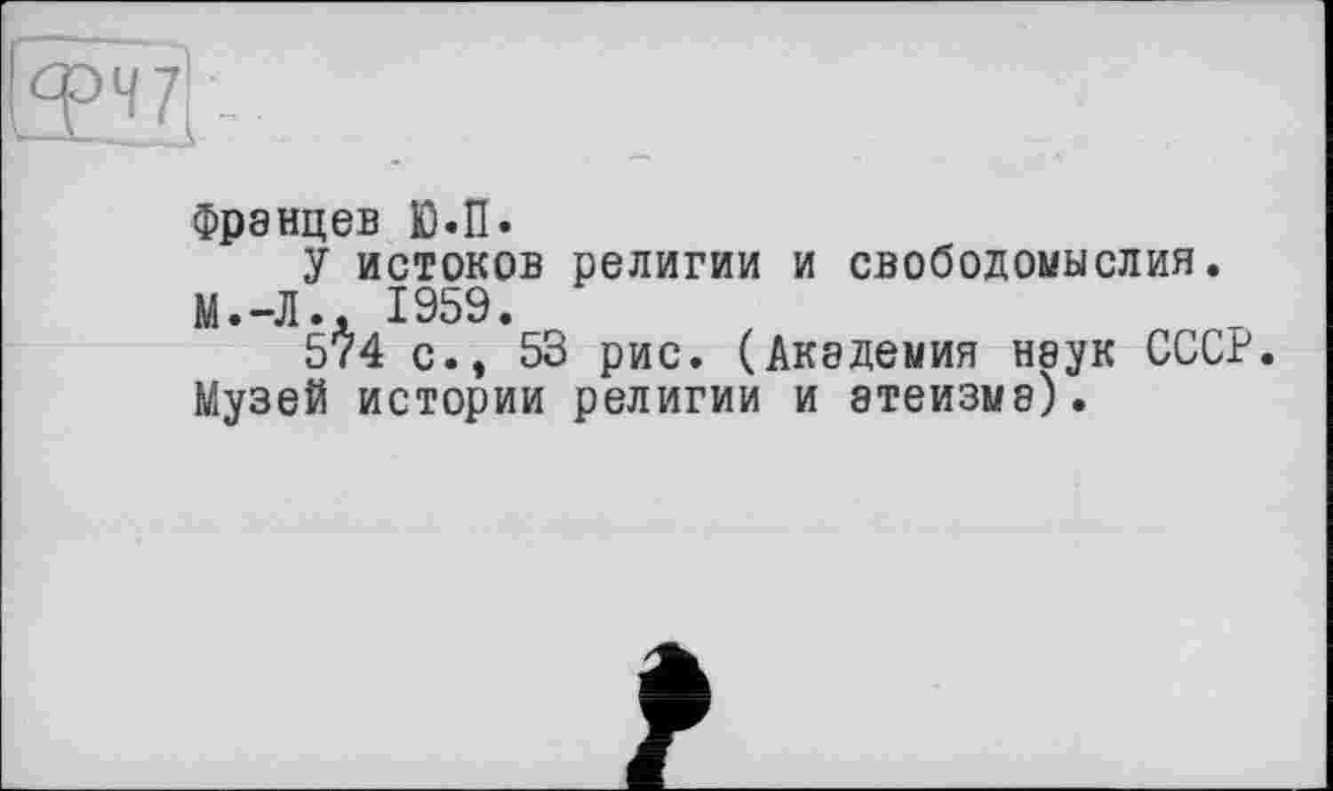 ﻿Францев Ю.П.
У истоков религии и свободомыслия. М.-Л., 1959.
574 с., 53 рис. (Академия наук СССР. Музей истории религии и атеизме).